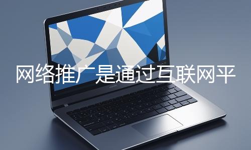 网络推广是通过互联网平台与技术手段提升品牌知名度、吸引目标用户并推动业务增长的营销方式